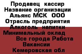 Продавец -кассир › Название организации ­ Альянс-МСК, ООО › Отрасль предприятия ­ Алкоголь, напитки › Минимальный оклад ­ 35 000 - Все города Работа » Вакансии   . Кемеровская обл.,Прокопьевск г.